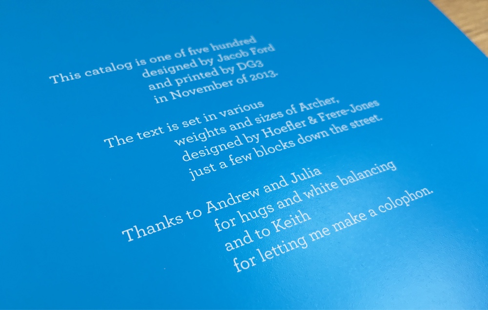 Colophon: This catalog is one of five hundred / designed by Jacob Ford / and printed by DG3. // The text is set in various / weights and sizes of Archer, / designed by Hoefler & Frere-Jones / just a few blocks down the street. // Thanks to Andrew and Julia / for hugs and white balancing / and to Keith / for letting me make a colophon.